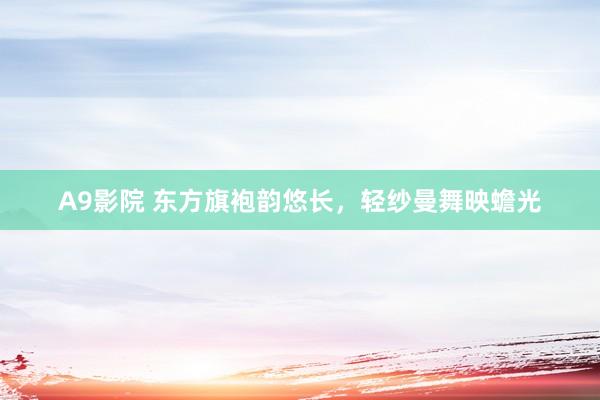 A9影院 东方旗袍韵悠长，轻纱曼舞映蟾光