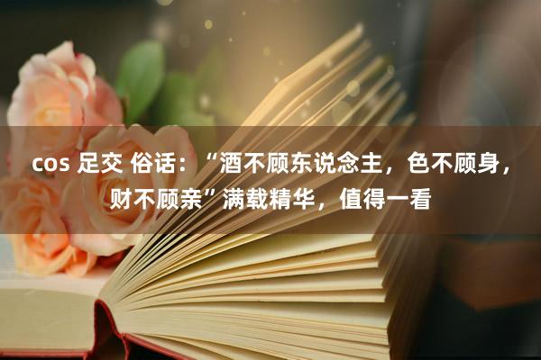 cos 足交 俗话：“酒不顾东说念主，色不顾身，财不顾亲”满载精华，值得一看