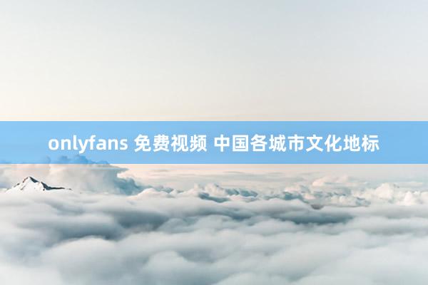 onlyfans 免费视频 中国各城市文化地标