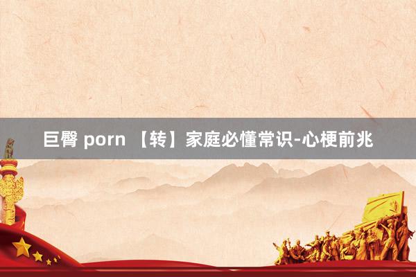 巨臀 porn 【转】家庭必懂常识-心梗前兆